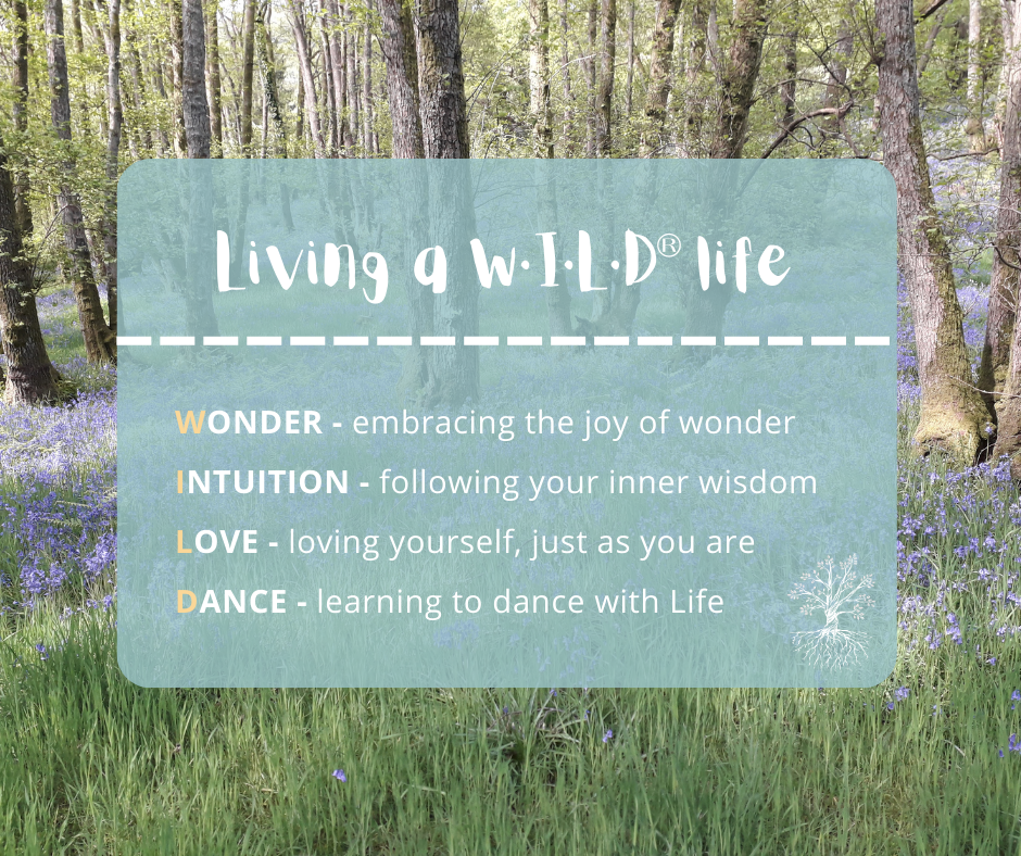 Text over a background of a bluebell wood on a sunny spring day.

Text says:
Living a WILD (W·I·L·D®) Life
W - Wonder - embracing the joy of wonder
I - Intuition - following your inner wisdom 
L - Love - loving yourself just as you are
D - Dance - learning to dance with Life